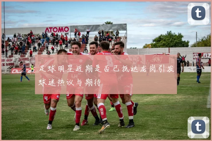 足球明星近期是否已抵达龙岗引发球迷热议与期待