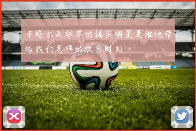 卡塔尔足球界的搞笑明星是谁他带给我们怎样的欢乐时刻