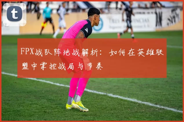 FPX战队阵地战解析：如何在英雄联盟中掌控战局与节奏