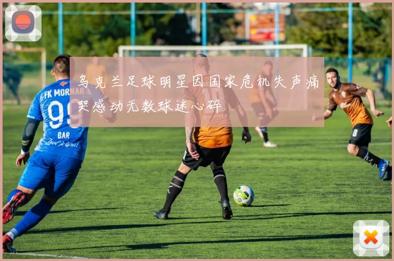 乌克兰足球明星因国家危机失声痛哭感动无数球迷心碎
