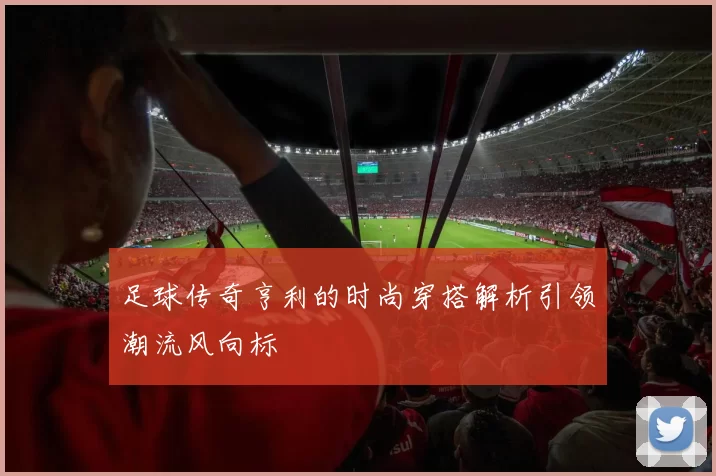 足球传奇亨利的时尚穿搭解析引领潮流风向标