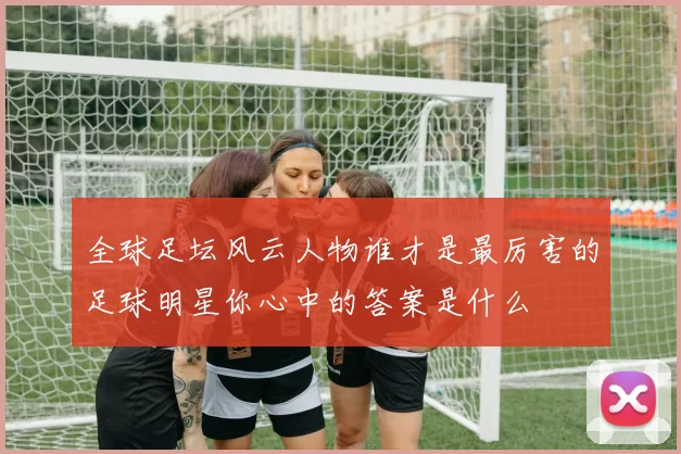 全球足坛风云人物谁才是最厉害的足球明星你心中的答案是什么