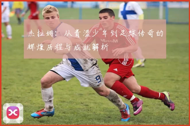 杰拉姆：从青涩少年到足球传奇的辉煌历程与成就解析