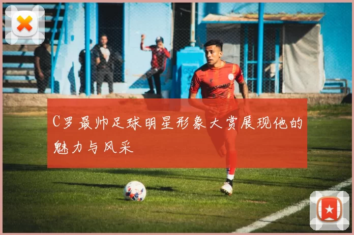 C罗最帅足球明星形象大赏展现他的魅力与风采