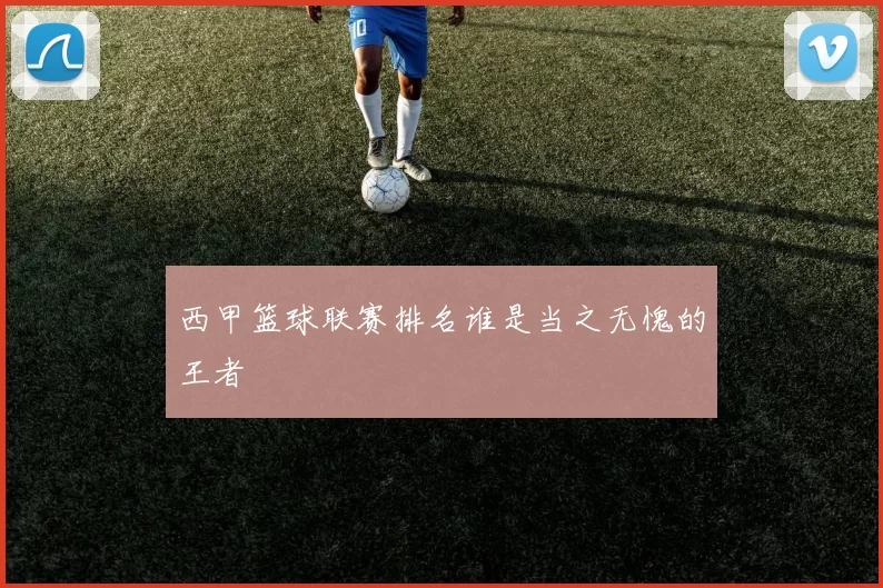西甲篮球联赛排名谁是当之无愧的王者