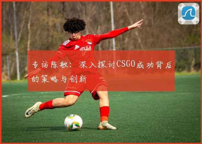 专访陈敏：深入探讨CSGO成功背后的策略与创新