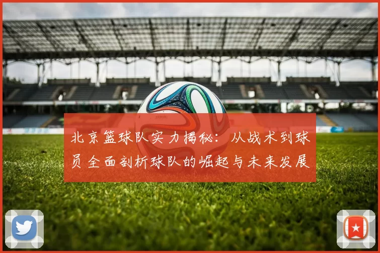 北京篮球队实力揭秘：从战术到球员全面剖析球队的崛起与未来发展