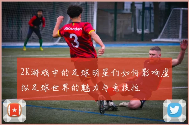 2K游戏中的足球明星们如何影响虚拟足球世界的魅力与竞技性