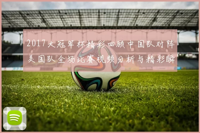 2017大冠军杯精彩回顾中国队对阵美国队全场比赛视频分析与精彩瞬间分享