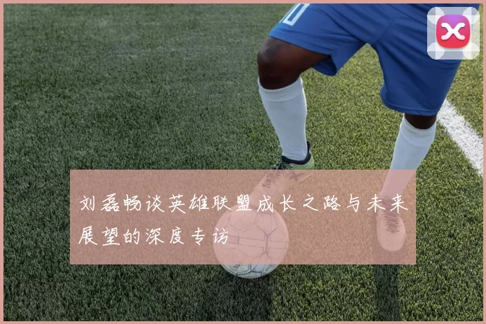 刘磊畅谈英雄联盟成长之路与未来展望的深度专访