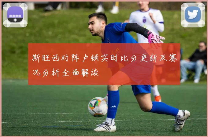 斯旺西对阵卢顿实时比分更新及赛况分析全面解读