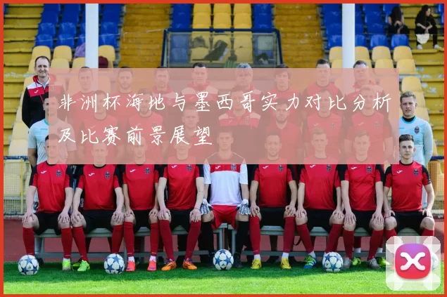 非洲杯海地与墨西哥实力对比分析及比赛前景展望