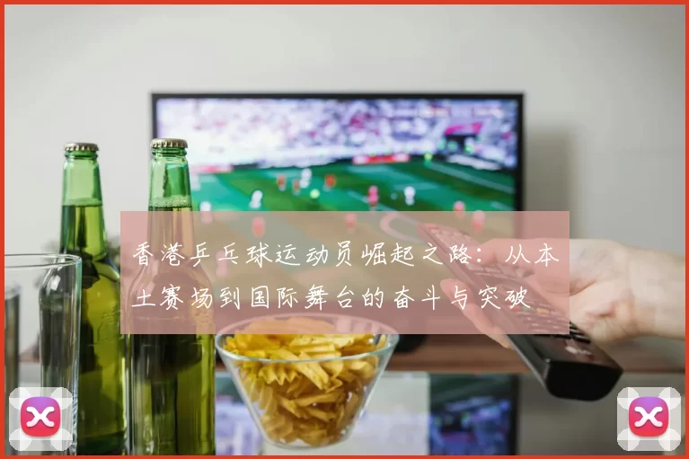 香港乒乓球运动员崛起之路：从本土赛场到国际舞台的奋斗与突破