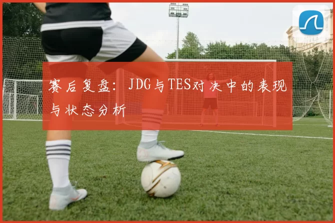 赛后复盘：JDG与TES对决中的表现与状态分析