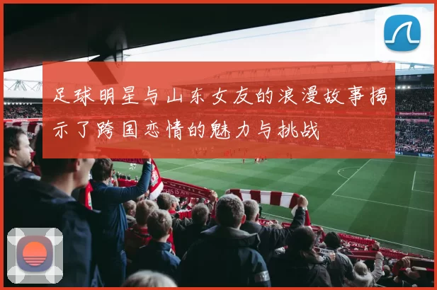 足球明星与山东女友的浪漫故事揭示了跨国恋情的魅力与挑战