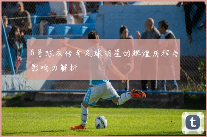 6号球衣传奇足球明星的辉煌历程与影响力解析