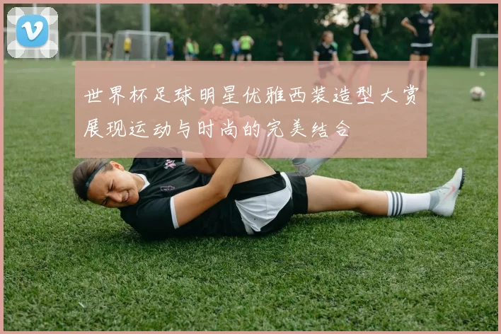 世界杯足球明星优雅西装造型大赏展现运动与时尚的完美结合