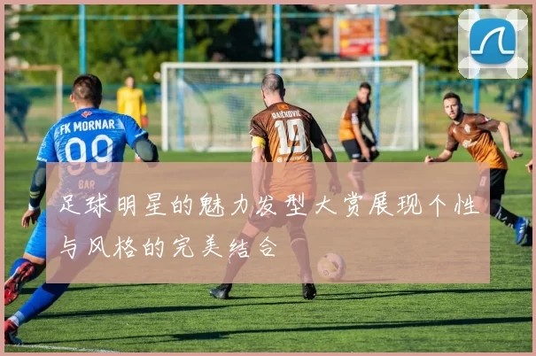 足球明星的魅力发型大赏展现个性与风格的完美结合