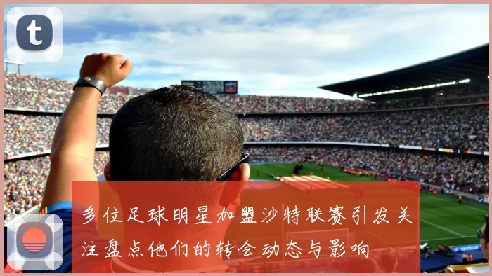 多位足球明星加盟沙特联赛引发关注盘点他们的转会动态与影响