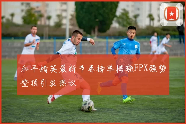 和平精英最新节奏榜单揭晓FPX强势登顶引发热议
