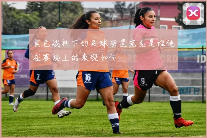 紫色战袍下的足球明星究竟是谁他在赛场上的表现如何