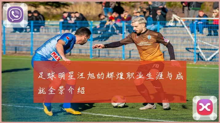 足球明星汪旭的辉煌职业生涯与成就全景介绍