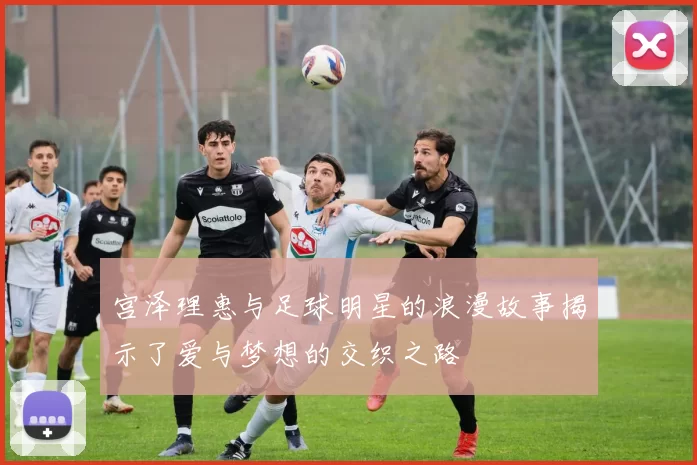 宫泽理惠与足球明星的浪漫故事揭示了爱与梦想的交织之路