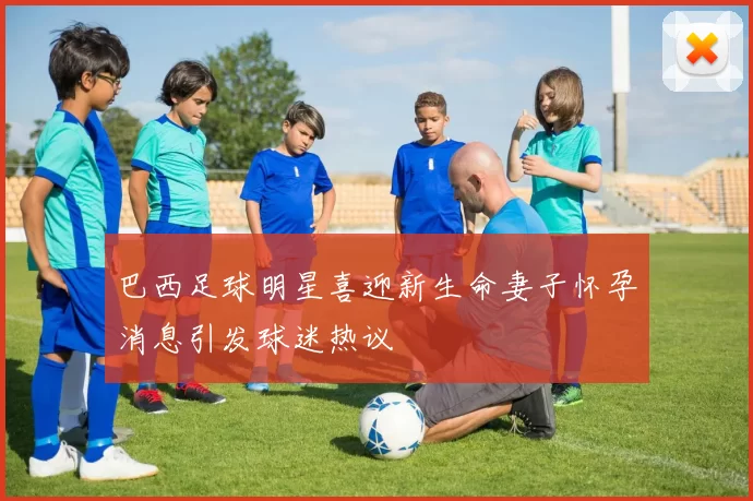 巴西足球明星喜迎新生命妻子怀孕消息引发球迷热议