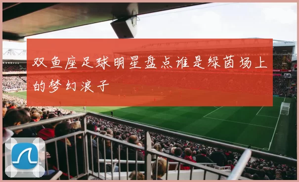 双鱼座足球明星盘点谁是绿茵场上的梦幻浪子