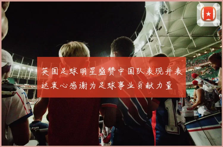 英国足球明星盛赞中国队表现并表达衷心感谢为足球事业贡献力量