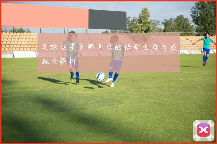 足球明星罗那耳朵的传奇生涯与成就全解析