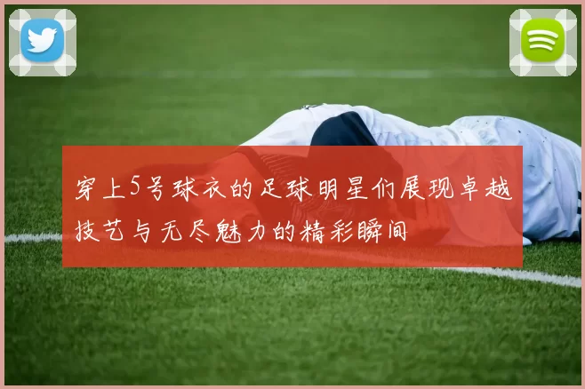 穿上5号球衣的足球明星们展现卓越技艺与无尽魅力的精彩瞬间