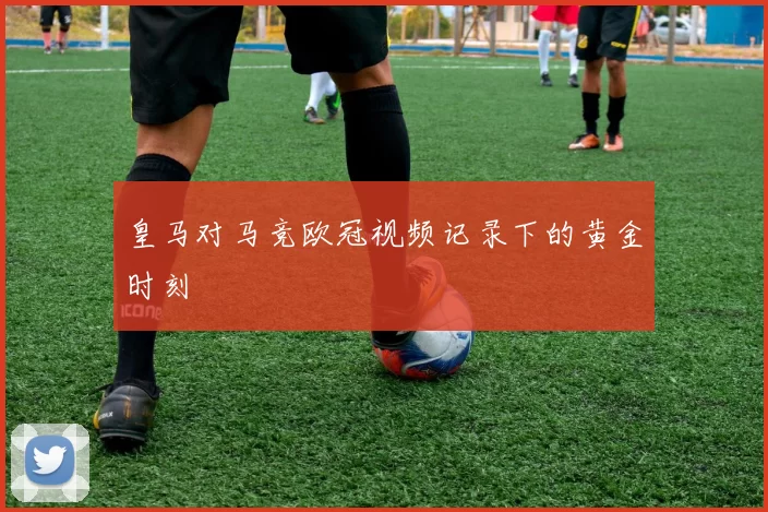 皇马对马竞欧冠视频记录下的黄金时刻