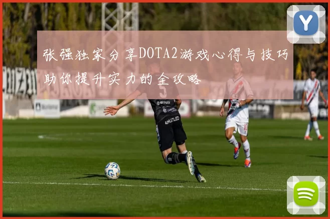 张强独家分享DOTA2游戏心得与技巧助你提升实力的全攻略