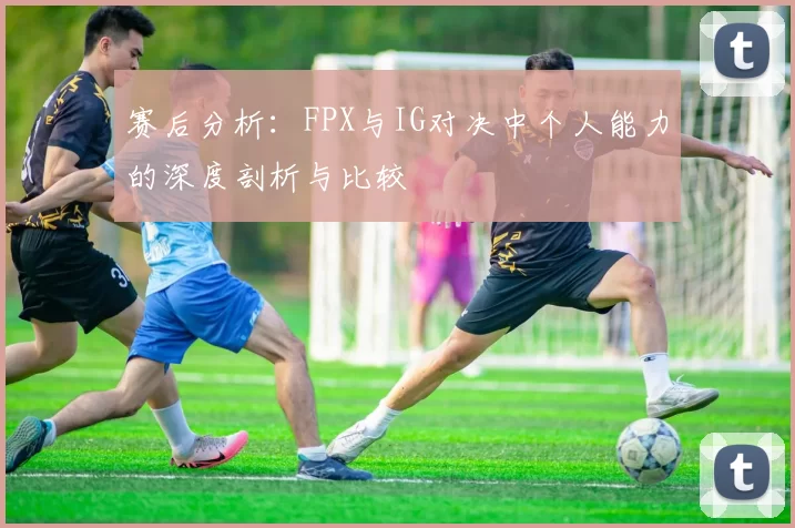 赛后分析：FPX与IG对决中个人能力的深度剖析与比较