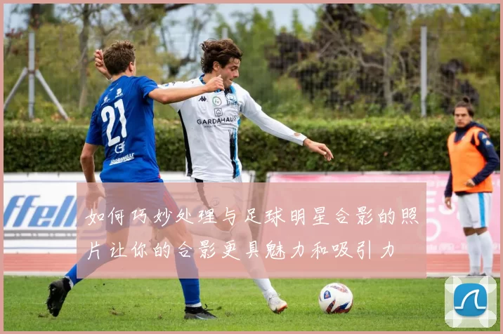 如何巧妙处理与足球明星合影的照片让你的合影更具魅力和吸引力