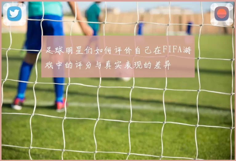 足球明星们如何评价自己在FIFA游戏中的评分与真实表现的差异