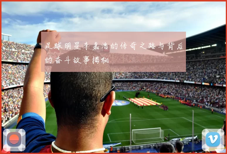 足球明星李嘉浩的传奇之路与背后的奋斗故事揭秘