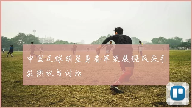 中国足球明星身着军装展现风采引发热议与讨论