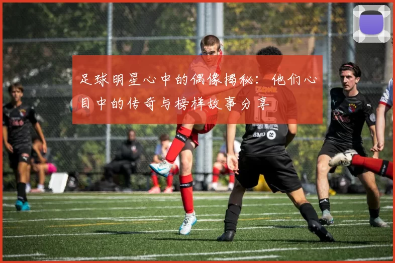 足球明星心中的偶像揭秘：他们心目中的传奇与榜样故事分享