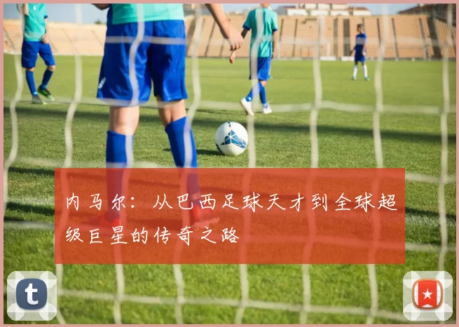 内马尔：从巴西足球天才到全球超级巨星的传奇之路