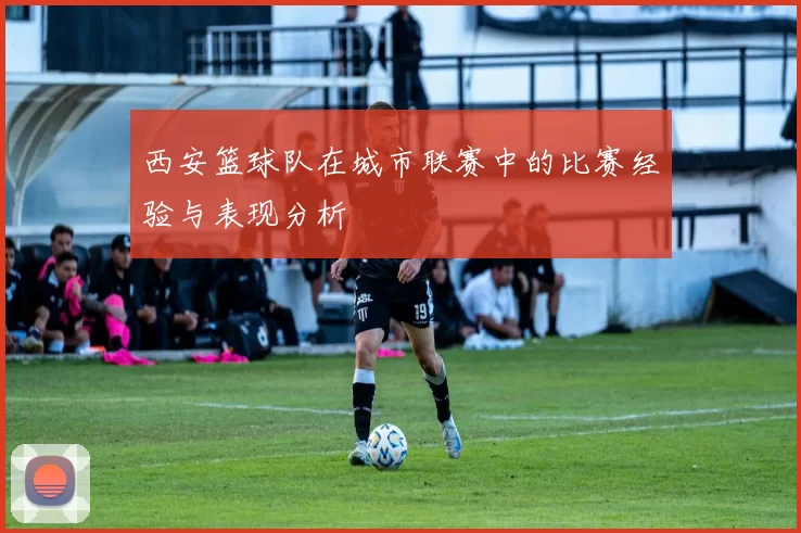 西安篮球队在城市联赛中的比赛经验与表现分析
