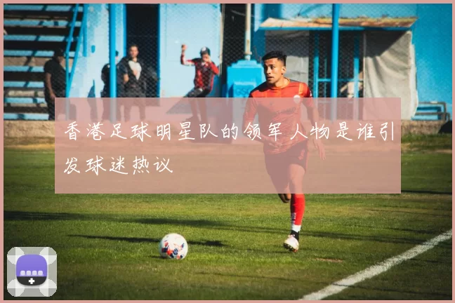 香港足球明星队的领军人物是谁引发球迷热议
