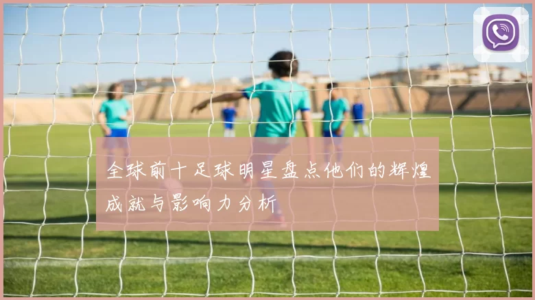 全球前十足球明星盘点他们的辉煌成就与影响力分析