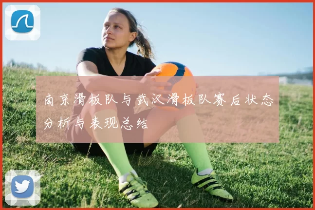 南京滑板队与武汉滑板队赛后状态分析与表现总结
