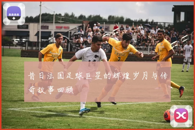 昔日法国足球巨星的辉煌岁月与传奇故事回顾