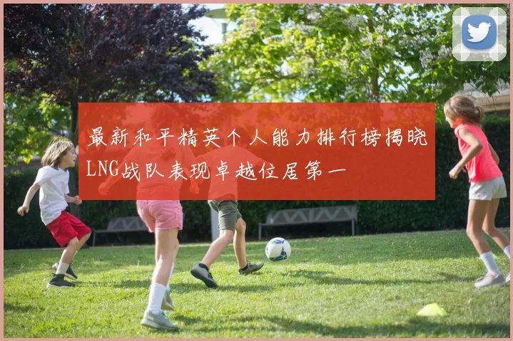 最新和平精英个人能力排行榜揭晓LNG战队表现卓越位居第一