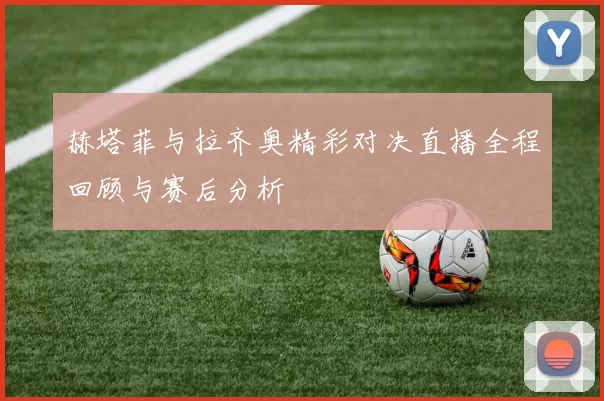 赫塔菲与拉齐奥精彩对决直播全程回顾与赛后分析