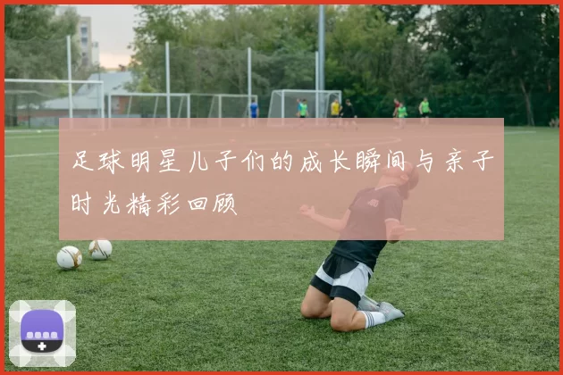 足球明星儿子们的成长瞬间与亲子时光精彩回顾