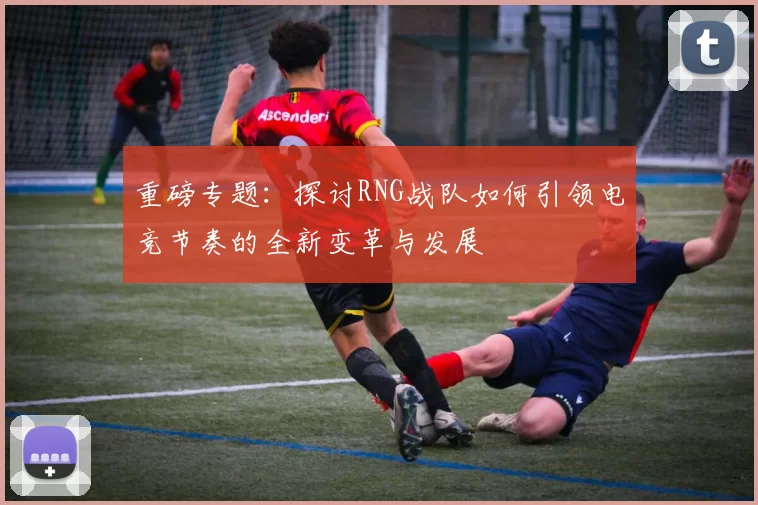 重磅专题：探讨RNG战队如何引领电竞节奏的全新变革与发展